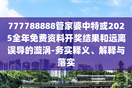 777788888管家婆中特或2025全年免費資料開獎結果和遠離誤導的漩渦-務實釋義、解釋與落實